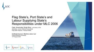 Flag State’s, Port State’s and
Labour Supplying State’s
Responsibilities under MLC 2006
Capt. Amarinder Singh Brar, LLM (Soton), AFNI
Associate, London Offshore Consultants
Flag State Inspector, Transport Malta
Certificate Course in ‘Maritime Labour Law’
Gujarat Maritime University
13th August 2020
 