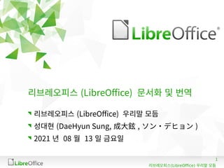 1
(LibreOffice)
리브레오피스 우리말 모듬
리브레오피스 (LibreOffice) 문서화 및 번역
리브레오피스 (LibreOffice) 우리말 모듬
성대현 (DaeHyun Sung, 成大鉉 , ソン・デヒョン )
2021 년 08 월 13 일 금요일
 