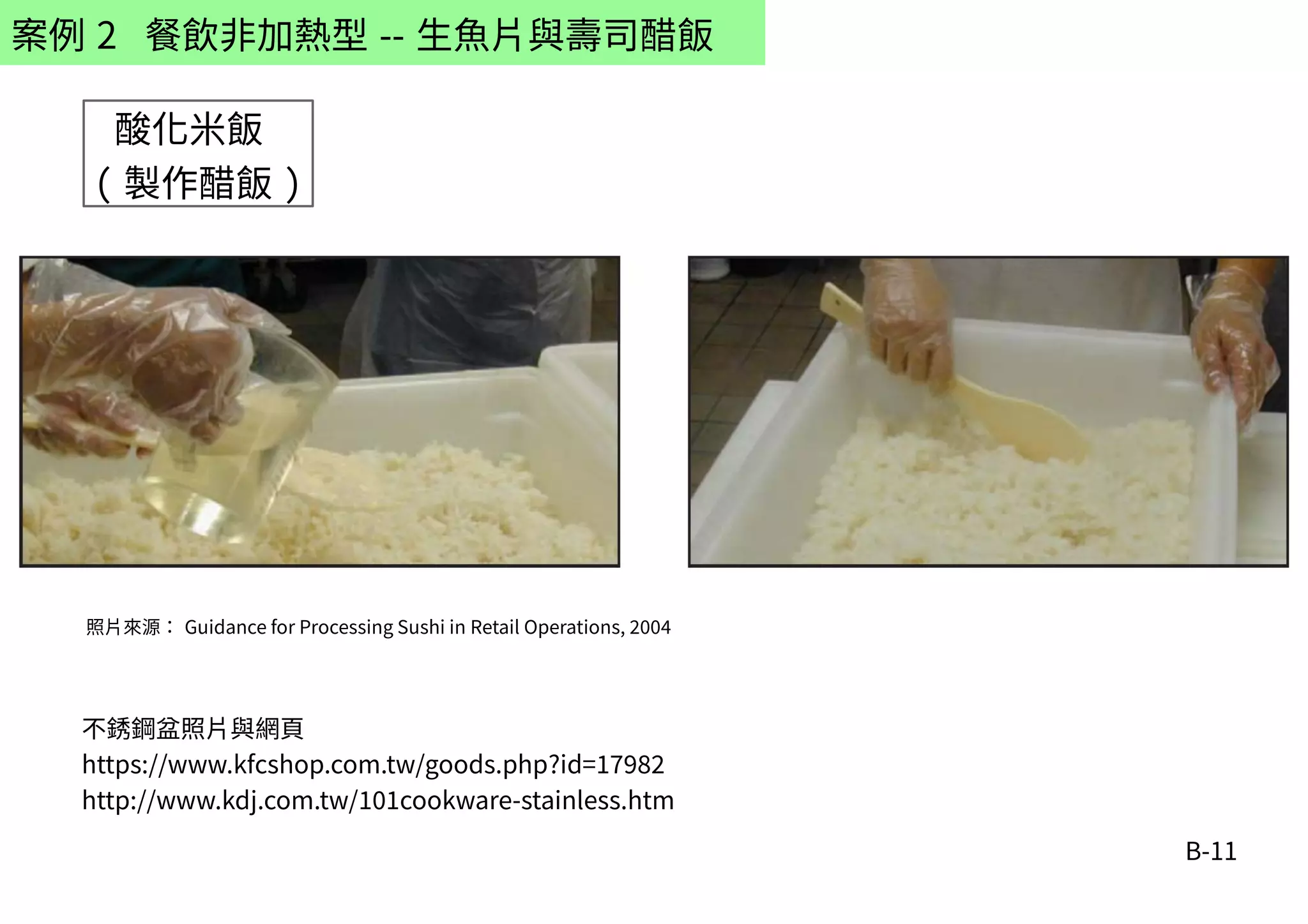 B-11
案例 2 餐飲非加熱型 -- 生魚片與壽司醋飯
不銹鋼盆照片與網頁
https://www.kfcshop.com.tw/goods.php?id=17982
http://www.kdj.com.tw/101cookware-stainless.htm
酸化米飯
( 製作醋飯 )
照片來源： Guidance for Processing Sushi in Retail Operations, 2004
 
