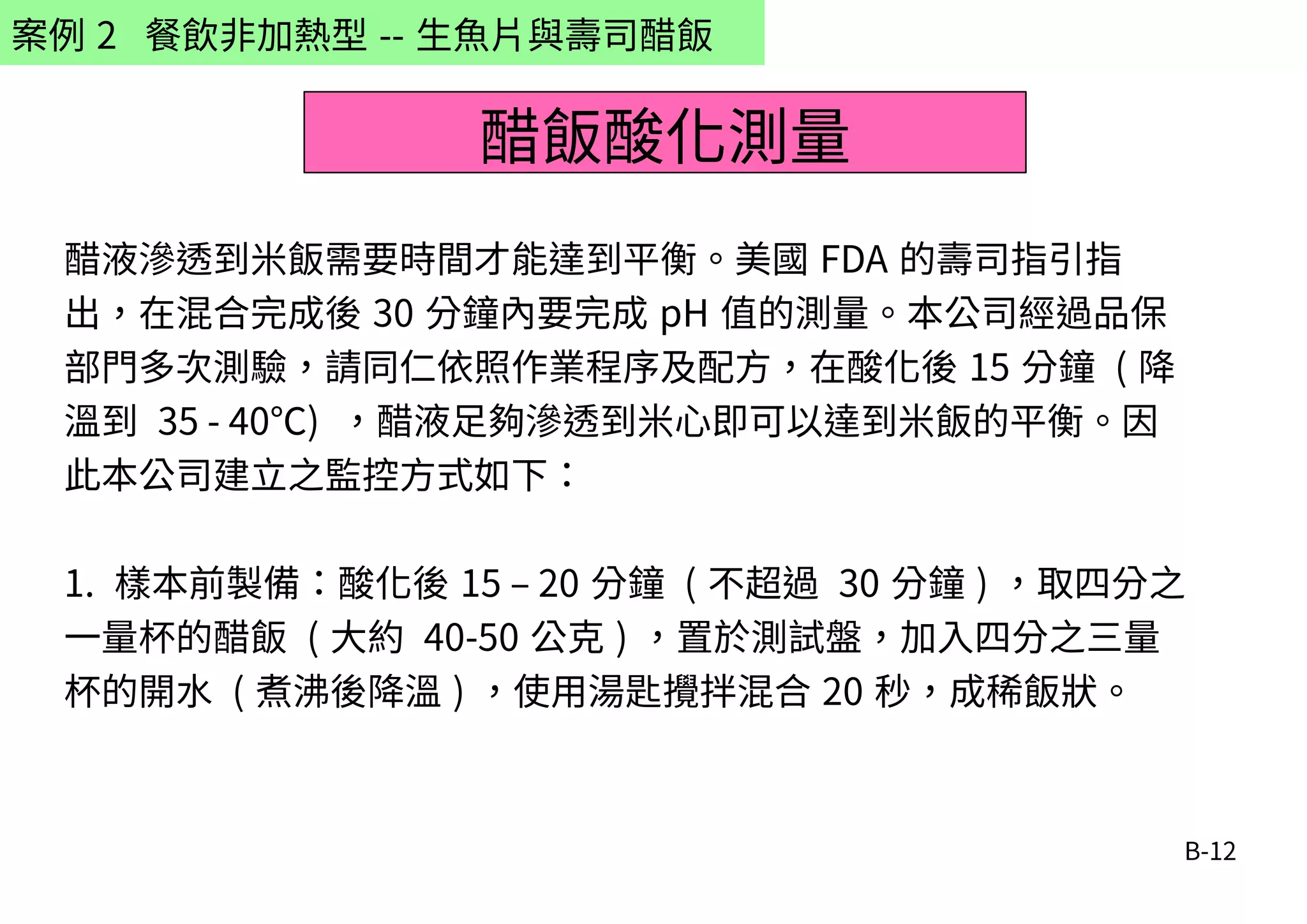 B-12
案例 2 餐飲非加熱型 -- 生魚片與壽司醋飯
醋液滲透到米飯需要時間才能達到平衡。美國 FDA 的壽司指引指
出，在混合完成後 30 分鐘內要完成 pH 值的測量。本公司經過品保
部門多次測驗，請同仁依照作業程序及配方，在酸化後 15 分鐘 ( 降
溫到 35 - 40℃) ，醋液足夠滲透到米心即可以達到米飯的平衡。因
此本公司建立之監控方式如下：
1. 樣本前製備：酸化後 15 – 20 分鐘 ( 不超過 30 分鐘 ) ，取四分之
一量杯的醋飯 ( 大約 40-50 公克 ) ，置於測試盤，加入四分之三量
杯的開水 ( 煮沸後降溫 ) ，使用湯匙攪拌混合 20 秒，成稀飯狀。
醋飯酸化測量
 