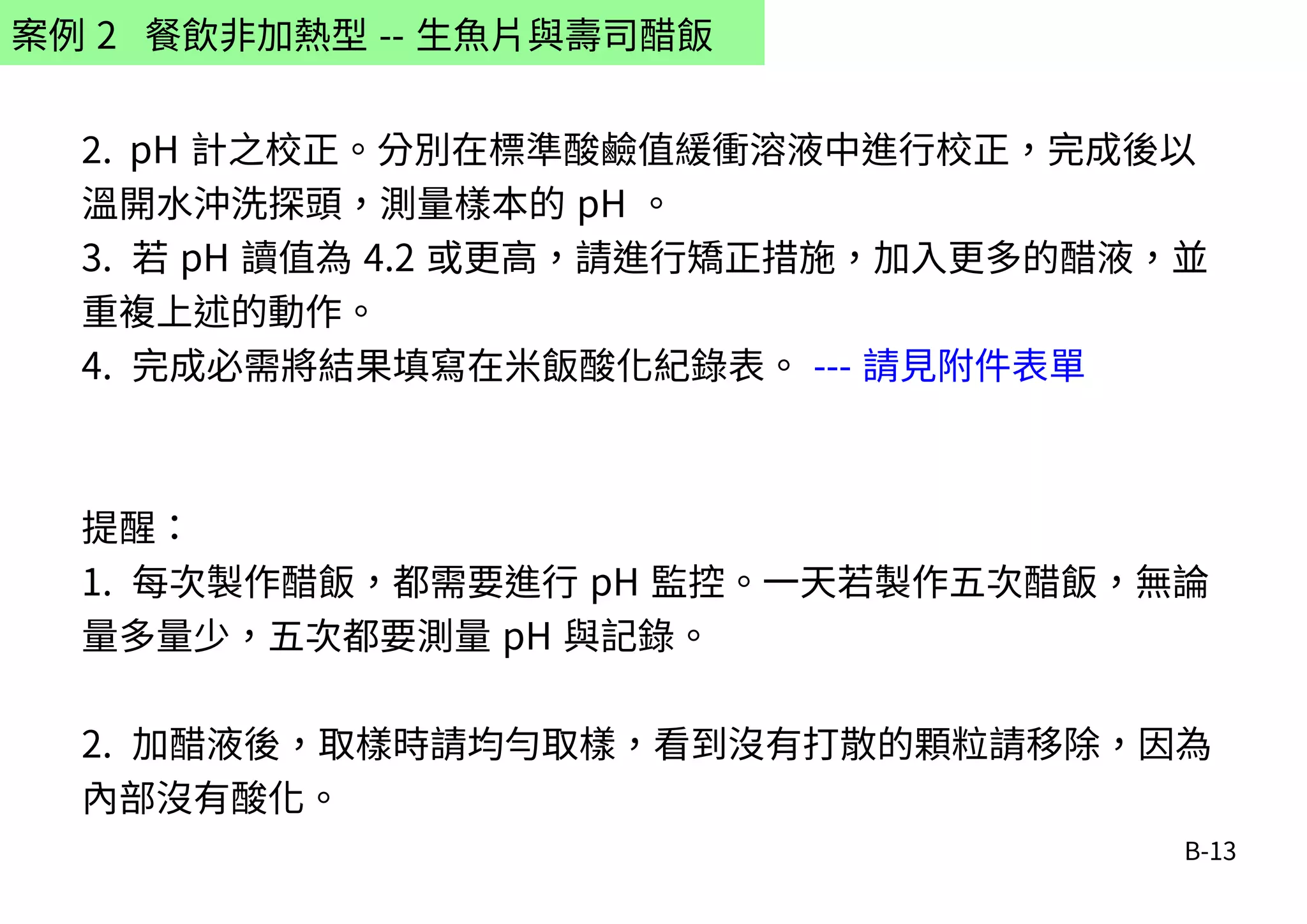 B-13
案例 2 餐飲非加熱型 -- 生魚片與壽司醋飯
2. pH 計之校正。分別在標準酸鹼值緩衝溶液中進行校正，完成後以
溫開水沖洗探頭，測量樣本的 pH 。
3. 若 pH 讀值為 4.2 或更高，請進行矯正措施，加入更多的醋液，並
重複上述的動作。
4. 完成必需將結果填寫在米飯酸化紀錄表。 --- 請見附件表單
提醒：
1. 每次製作醋飯，都需要進行 pH 監控。一天若製作五次醋飯，無論
量多量少，五次都要測量 pH 與記錄。
2. 加醋液後，取樣時請均勻取樣，看到沒有打散的顆粒請移除，因為
內部沒有酸化。
 