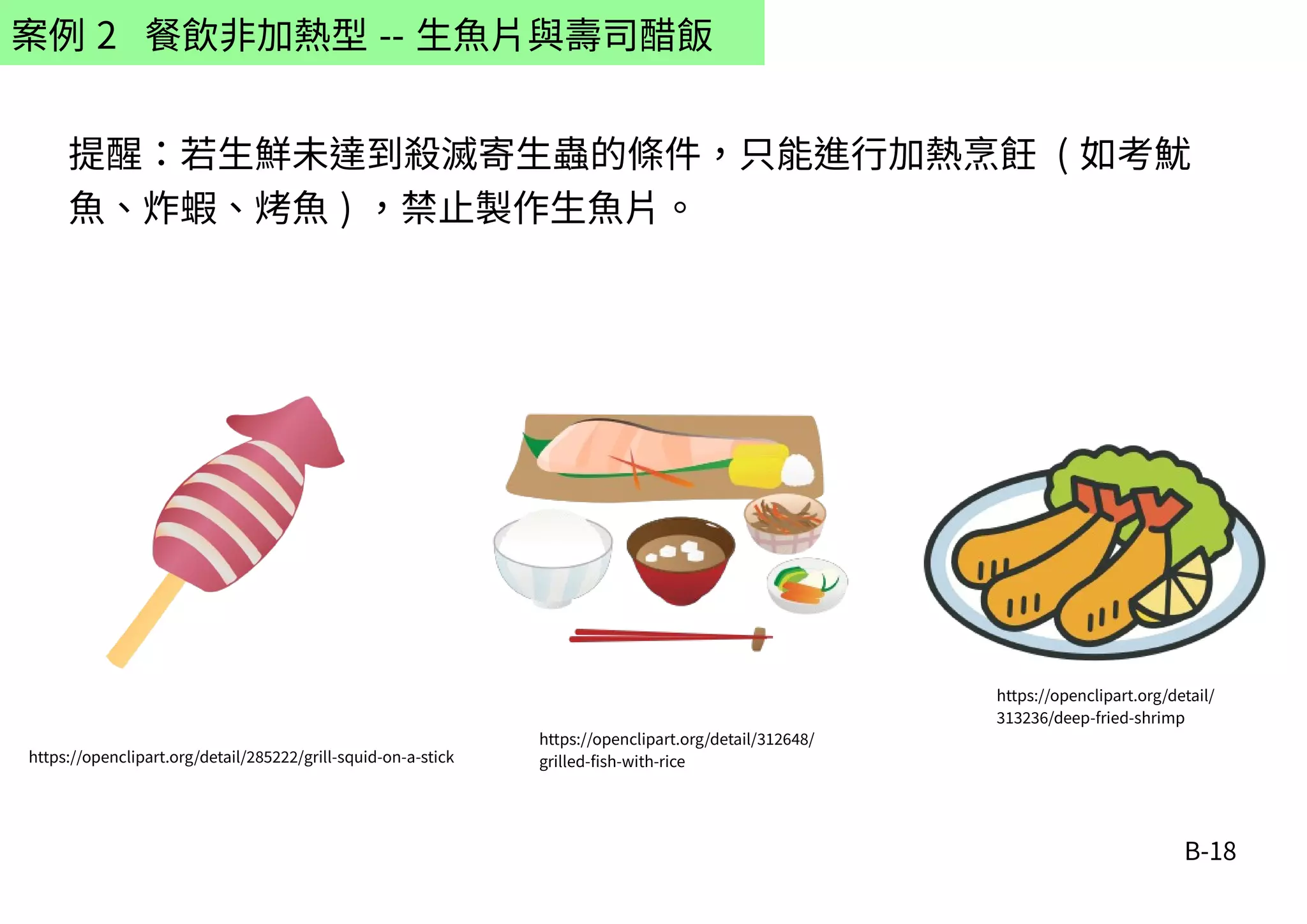B-18
案例 2 餐飲非加熱型 -- 生魚片與壽司醋飯
提醒：若生鮮未達到殺滅寄生蟲的條件，只能進行加熱烹飪 ( 如考魷
魚、炸蝦、烤魚 ) ，禁止製作生魚片。
https://openclipart.org/detail/285222/grill-squid-on-a-stick
https://openclipart.org/detail/312648/
grilled-fish-with-rice
https://openclipart.org/detail/
313236/deep-fried-shrimp
 