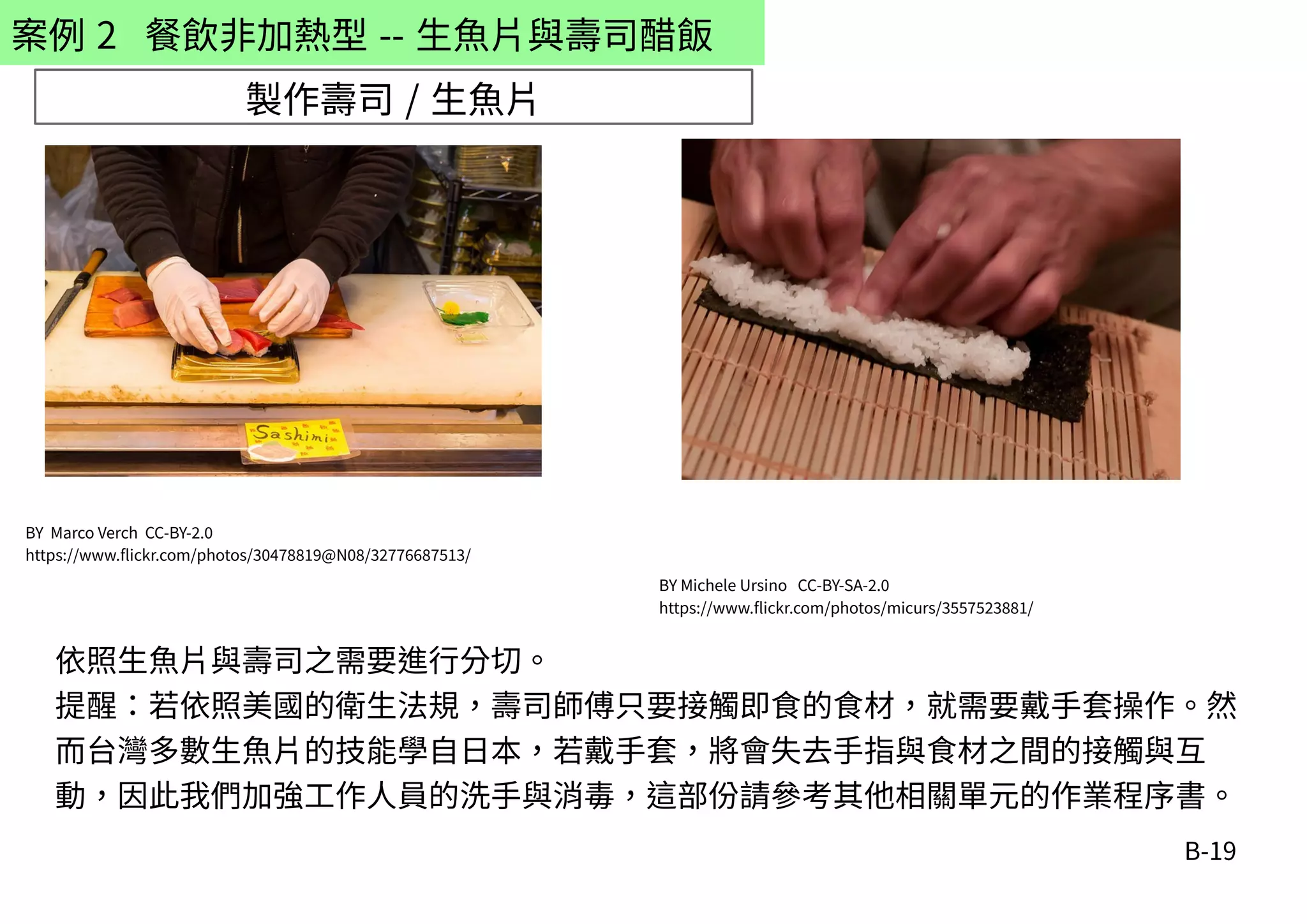 B-19
案例 2 餐飲非加熱型 -- 生魚片與壽司醋飯
製作壽司 / 生魚片
BY Marco Verch CC-BY-2.0
https://www.flickr.com/photos/30478819@N08/32776687513/
BY Michele Ursino CC-BY-SA-2.0
https://www.flickr.com/photos/micurs/3557523881/
依照生魚片與壽司之需要進行分切。
提醒：若依照美國的衛生法規，壽司師傅只要接觸即食的食材，就需要戴手套操作。然
而台灣多數生魚片的技能學自日本，若戴手套，將會失去手指與食材之間的接觸與互
動，因此我們加強工作人員的洗手與消毒，這部份請參考其他相關單元的作業程序書。
 