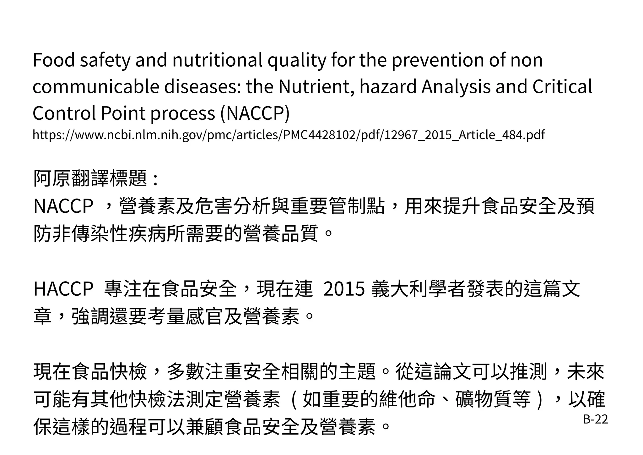 B-22
Food safety and nutritional quality for the prevention of non
communicable diseases: the Nutrient, hazard Analysis and Critical
Control Point process (NACCP)
https://www.ncbi.nlm.nih.gov/pmc/articles/PMC4428102/pdf/12967_2015_Article_484.pdf
阿原翻譯標題 :
NACCP ，營養素及危害分析與重要管制點，用來提升食品安全及預
防非傳染性疾病所需要的營養品質。
HACCP 專注在食品安全，現在連 2015 義大利學者發表的這篇文
章，強調還要考量感官及營養素。
現在食品快檢，多數注重安全相關的主題。從這論文可以推測，未來
可能有其他快檢法測定營養素 ( 如重要的維他命、礦物質等 ) ，以確
保這樣的過程可以兼顧食品安全及營養素。
 