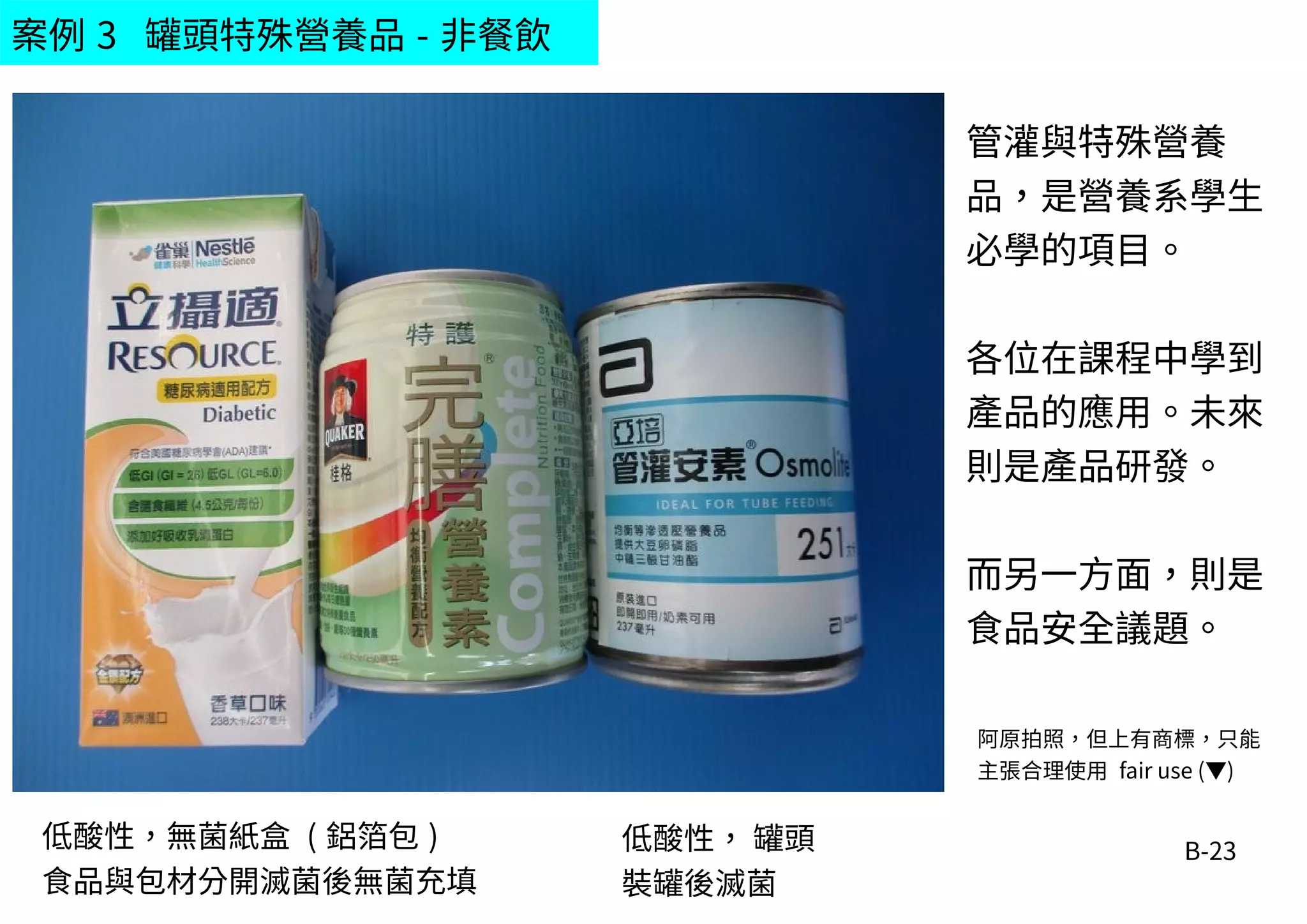 B-23
案例 3 罐頭特殊營養品 - 非餐飲
阿原拍照，但上有商標，只能
主張合理使用 fair use (▼)
管灌與特殊營養
品，是營養系學生
必學的項目。
各位在課程中學到
產品的應用。未來
則是產品研發。
而另一方面，則是
食品安全議題。
低酸性，無菌紙盒 ( 鋁箔包 )
食品與包材分開滅菌後無菌充填
低酸性， 罐頭
裝罐後滅菌
 
