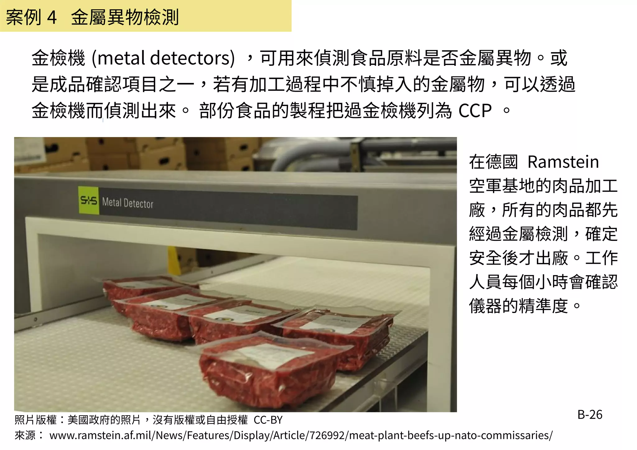 B-26
金檢機 (metal detectors) ，可用來偵測食品原料是否金屬異物。或
是成品確認項目之一，若有加工過程中不慎掉入的金屬物，可以透過
金檢機而偵測出來。 部份食品的製程把過金檢機列為 CCP 。
照片版權：美國政府的照片，沒有版權或自由授權 CC-BY
來源： www.ramstein.af.mil/News/Features/Display/Article/726992/meat-plant-beefs-up-nato-commissaries/
在德國 Ramstein
空軍基地的肉品加工
廠，所有的肉品都先
經過金屬檢測，確定
安全後才出廠。工作
人員每個小時會確認
儀器的精準度。
案例 4 金屬異物檢測
 