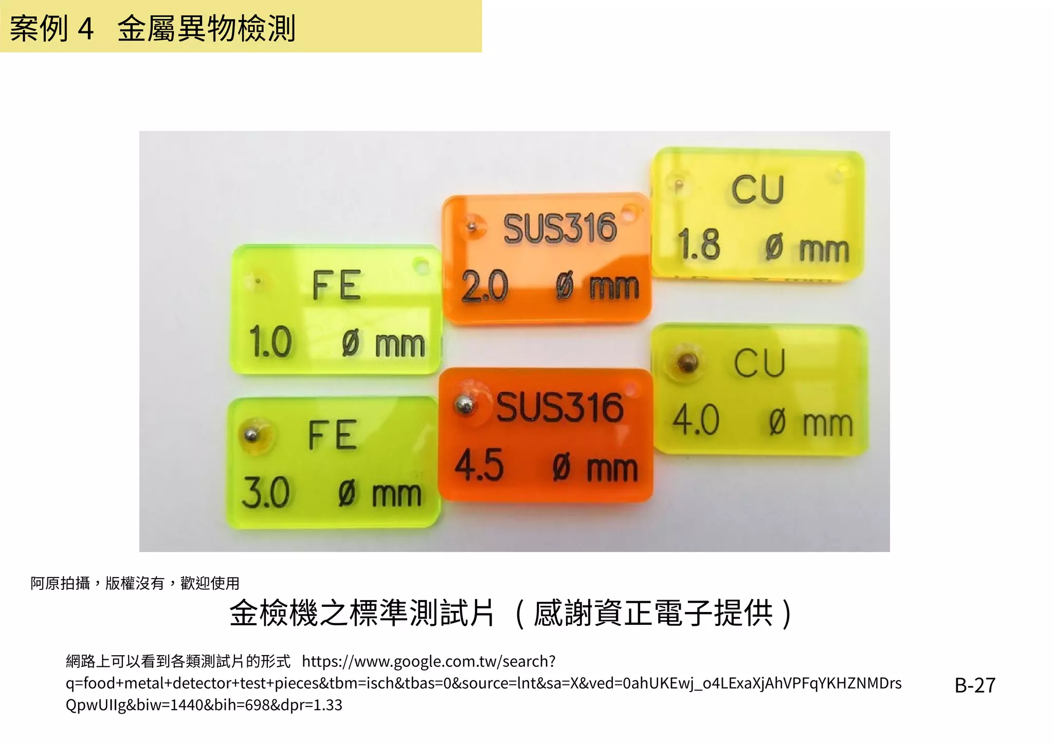 B-27
金檢機之標準測試片 ( 感謝資正電子提供 )
網路上可以看到各類測試片的形式 https://www.google.com.tw/search?
q=food+metal+detector+test+pieces&tbm=isch&tbas=0&source=lnt&sa=X&ved=0ahUKEwj_o4LExaXjAhVPFqYKHZNMDrs
QpwUIIg&biw=1440&bih=698&dpr=1.33
阿原拍攝，版權沒有，歡迎使用
案例 4 金屬異物檢測
 