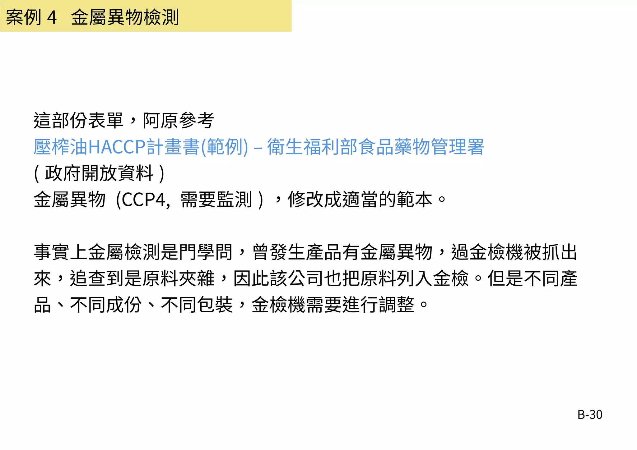 B-30
案例 4 金屬異物檢測
這部份表單，阿原參考
壓榨油HACCP計畫書(範例) – 衛生福利部食品藥物管理署
( 政府開放資料 )
金屬異物 (CCP4, 需要監測 ) ，修改成適當的範本。
事實上金屬檢測是門學問，曾發生產品有金屬異物，過金檢機被抓出
來，追查到是原料夾雜，因此該公司也把原料列入金檢。但是不同產
品、不同成份、不同包裝，金檢機需要進行調整。
 