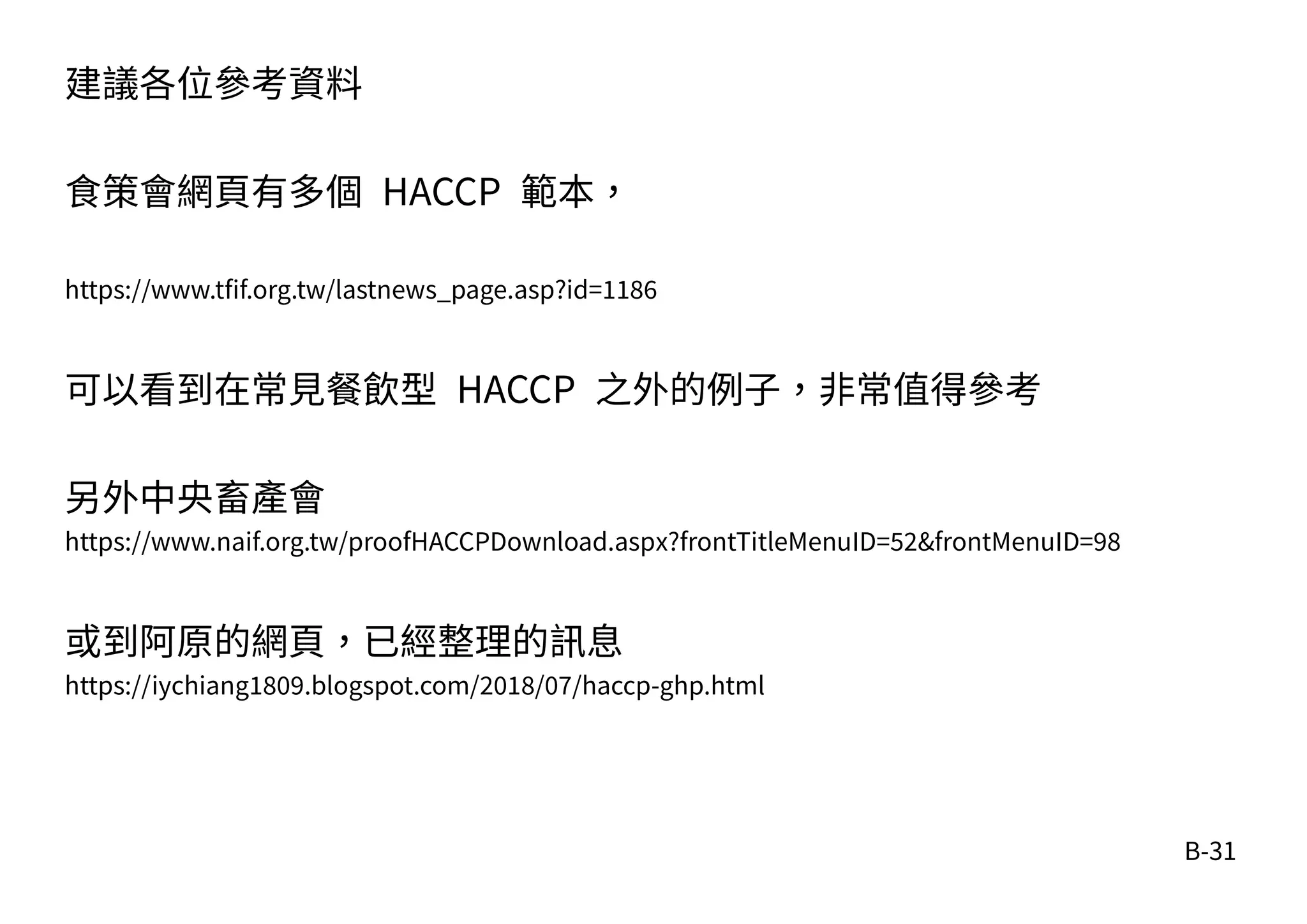 B-31
建議各位參考資料
食策會網頁有多個 HACCP 範本，
https://www.tfif.org.tw/lastnews_page.asp?id=1186
可以看到在常見餐飲型 HACCP 之外的例子，非常值得參考
另外中央畜產會
https://www.naif.org.tw/proofHACCPDownload.aspx?frontTitleMenuID=52&frontMenuID=98
或到阿原的網頁，已經整理的訊息
https://iychiang1809.blogspot.com/2018/07/haccp-ghp.html
 