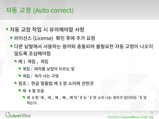 11
(LibreOffice)리브레오피스 우리말 모듬
자동 교정 (Auto correct)
자동 교정 작업 시 유의해야할 사항
라이선스 (License) 확인 후에 추가 요청
다른 낱말에서 사용하는 용어와 충돌되어 불필요한 자동 교정이 나오지
않도록 조심해야함
예 ) 계집 , 게집
계집 : 여자를 낮잡아 이르는 말
게집 : 게가 사는 구멍
참조 : 한글 맞춤법 제 3 장 소리에 관한것
제 4 절 모음
제 8 항 ‘계 , 례 , 몌 , 폐 , 혜’의 ‘ㅖ’는 ‘ㅔ’로 소리 나는 경우가 있더라도 ‘ㅖ’로
적는다 .
 