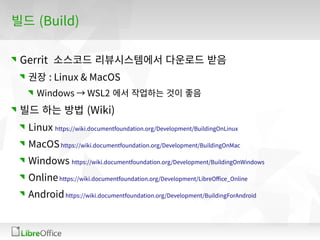 빌드 (Build)
Gerrit 소스코드 리뷰시스템에서 다운로드 받음
권장 : Linux & MacOS
Windows → WSL2 에서 작업하는 것이 좋음
빌드 하는 방법 (Wiki)
Linux https://wiki.documentfoundation.org/Development/BuildingOnLinux
MacOShttps://wiki.documentfoundation.org/Development/BuildingOnMac
Windows https://wiki.documentfoundation.org/Development/BuildingOnWindows
Onlinehttps://wiki.documentfoundation.org/Development/LibreOffice_Online
Androidhttps://wiki.documentfoundation.org/Development/BuildingForAndroid
 