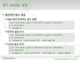 14
(LibreOffice)리브레오피스 우리말 모듬
빌드 (Build) 설정
일반적인 빌드 설정
Wiki 에서 안내하는 빌드 설정
한국어 설정 추가
디버깅 옵션 추가
$ git clone https://gerrit.libreoffice.org/core libreoffice
$ cd libreoffice
$ ./autogen.sh
$ git clone https://gerrit.libreoffice.org/core libreoffice
$ cd libreoffice
$ ./autogen.sh --with-locales="ko" --with-lang="ko"
$ git clone https://gerrit.libreoffice.org/core libreoffice
$ cd libreoffice
$ ./autogen.sh --with-locales="ko" --with-lang="ko" --enable-dbgutil
 