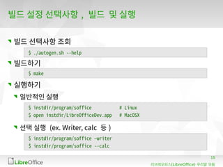 15
(LibreOffice)리브레오피스 우리말 모듬
빌드 설정 선택사항 , 빌드 및 실행
빌드 선택사항 조회
빌드하기
실행하기
일반적인 실행
선택 실행 (ex. Writer, calc 등 )
$ ./autogen.sh --help
$ make
$ instdir/program/soffice # Linux
$ open instdir/LibreOfficeDev.app # MacOSX
$ instdir/program/soffice –writer
$ instdir/program/soffice --calc
 
