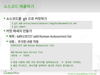 19
(LibreOffice)리브레오피스 우리말 모듬
소스코드 제출하기
소스코드를 git 으로 커밋하기
커밋 메세지 만들기
제목 : tdf#135727 add Korean Autocorrect list
내용 : 추가한 내용 적용
$ git add extras/source/autocorr/lang/ko/DocumentList.xml
$ git commit
tdf#135727 add Korean Autocorrect list
Add Korean Auto Correst list
가운대 -> 가운데
…
# 변경 사항에 대한 커밋 메시지를 입력하십시오. '#' 문자로 시작하는
# 줄은 무시되고, 메시지를 입력하지 않으면 커밋이 중지됩니다.
#
 