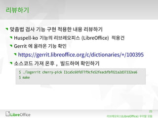 21
(LibreOffice)리브레오피스 우리말 모듬
리뷰하기
맞춤법 검사 기능 구현 적용한 내용 리뷰하기
Huspell-ko 기능의 리브레오피스 (LibreOffice) 적용건
Gerrit 에 올라온 기능 확인
https://gerrit.libreoffice.org/c/dictionaries/+/100395
소스코드 가져 온후 , 빌드하여 확인하기
$ ./logerrit cherry-pick I1ca5c60fd77f9cfe52feacbfbf021a2d37332ea6
$ make
 