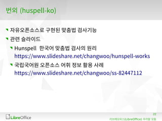 22
(LibreOffice)리브레오피스 우리말 모듬
번외 (huspell-ko)
자유오픈소스로 구현된 맞춤법 검사기능
관련 슬라이드
Hunspell 한국어 맞춤법 검사의 원리
https://www.slideshare.net/changwoo/hunspell-works
국립국어원 오픈소스 어휘 정보 활용 사례
https://www.slideshare.net/changwoo/ss-82447112
 