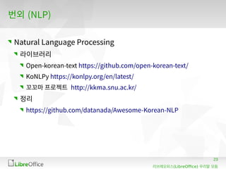 23
(LibreOffice)리브레오피스 우리말 모듬
번외 (NLP)
Natural Language Processing
라이브러리
Open-korean-text https://github.com/open-korean-text/
KoNLPy https://konlpy.org/en/latest/
꼬꼬마 프로젝트 http://kkma.snu.ac.kr/
정리
https://github.com/datanada/Awesome-Korean-NLP
 