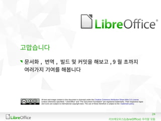 24
(LibreOffice)리브레오피스 우리말 모듬
All text and image content in this document is licensed under the Creative Commons Attribution-Share Alike 3.0 License
(unless otherwise specified). "LibreOffice" and "The Document Foundation" are registered trademarks. Their respective logos
and icons are subject to international copyright laws. The use of these therefore is subject to the trademark policy.
고맙습니다
문서화 , 번역 , 빌드 및 커밋을 해보고 , 9 월 초까지
여러가지 기여를 해봅니다
 