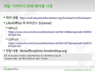 3
(LibreOffice)리브레오피스 우리말 모듬
개발 기여하기 전에 해야할 사항
위키 내용 https://wiki.documentfoundation.org/Development/Developers
LibreOffice 의 라이선스 (License)
MPLv2
https://www.olis.or.kr/license/Detailselect.do?lId=1088&mapCode=010092
&lType=osi
LGPLv3
https://www.olis.or.kr/license/Detailselect.do?lId=1073&mapCode=010073
&lType=osi
전달 내용 libreoffice@lists.freedesktop.org
All of my past & future contributions to LibreOffice may be
licensed under the MPLv2/LGPLv3+ dual license.
 