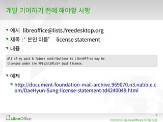 4
(LibreOffice)리브레오피스 우리말 모듬
개발 기여하기 전에 해야할 사항
예시 libreoffice@lists.freedesktop.org
제목 : ‘ 본인 이름’ license statement
내용
예제
http://document-foundation-mail-archive.969070.n3.nabble.c
om/DaeHyun-Sung-license-statement-td4240049.html
All of my past & future contributions to LibreOffice may be
licensed under the MPLv2/LGPLv3+ dual license.
 