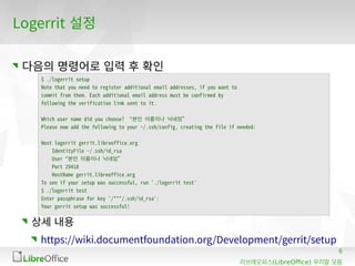 6
(LibreOffice)리브레오피스 우리말 모듬
Logerrit 설정
다음의 명령어로 입력 후 확인
상세 내용
https://wiki.documentfoundation.org/Development/gerrit/setup
$ ./logerrit setup
Note that you need to register additional email addresses, if you want to
commit from them. Each additional email address must be confirmed by
following the verification link sent to it.
Which user name did you choose? “본인 이름이나 닉네임”
Please now add the following to your ~/.ssh/config, creating the file if needed:
Host logerrit gerrit.libreoffice.org
IdentityFile ~/.ssh/id_rsa
User “본인 이름이나 닉네임”
Port 29418
HostName gerrit.libreoffice.org
To see if your setup was successful, run './logerrit test'
$ ./logerrit test
Enter passphrase for key '/***/.ssh/id_rsa':
Your gerrit setup was successful!
 
