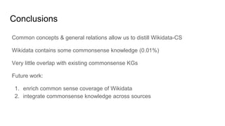 Conclusions
Common concepts & general relations allow us to distill Wikidata-CS
Wikidata contains some commonsense knowledge (0.01%)
Very little overlap with existing commonsense KGs
Future work:
1. enrich common sense coverage of Wikidata
2. integrate commonsense knowledge across sources
 
