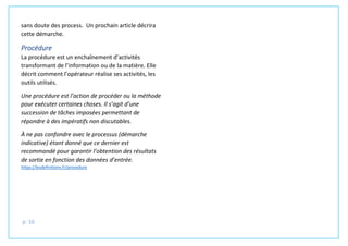 p. 10
sans doute des process. Un prochain article décrira
cette démarche.
Procédure
La procédure est un enchaînement d’activités
transformant de l’information ou de la matière. Elle
décrit comment l’opérateur réalise ses activités, les
outils utilisés.
Une procédure est l’action de procéder ou la méthode
pour exécuter certaines choses. Il s’agit d’une
succession de tâches imposées permettant de
répondre à des impératifs non discutables.
À ne pas confondre avec le processus (démarche
indicative) étant donné que ce dernier est
recommandé pour garantir l’obtention des résultats
de sortie en fonction des données d’entrée.
https://lesdefinitions.fr/procedure
 