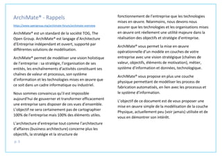 p. 3
ArchiMate® - Rappels
https://www.opengroup.org/archimate-forum/archimate-overview
ArchiMate® est un standard de la société TOG, The
Open Group. ArchiMate® est langage d’Architecture
d’Entreprise indépendant et ouvert, supporté par
différentes solutions de modélisation.
ArchiMate® permet de modéliser une vision holistique
de l’entreprise : sa stratégie, l’organisation de ses
entités, les enchaînements d’activités constituant ses
chaînes de valeur et processus, son système
d’information et les technologies mises en œuvre que
ce soit dans un cadre informatique ou industriel.
Nous sommes convaincus qu’il est impossible
aujourd’hui de gouverner et transformer efficacement
une entreprise sans disposer de ces vues d’ensemble.
L’objectif ne sera certainement pas de cartographier
100% de l’entreprise mais 100% des éléments utiles.
L’architecture d’entreprise tout comme l’architecture
d’affaires (business architecture) concerne plus les
objectifs, la stratégie et la structure de
fonctionnement de l’entreprise que les technologies
mises en œuvre. Néanmoins, nous devons nous
assurer que les technologies et les organisations mises
en œuvre ont réellement une utilité majeure dans la
réalisation des objectifs et stratégie d’entreprise.
ArchiMate® vous permet la mise en œuvre
opérationnelle d’un modèle en couches de votre
entreprise avec une vision stratégique (chaînes de
valeur, objectifs, éléments de motivation), métier,
système d’information et données, technologique.
ArchiMate® vous propose en plus une couche
physique permettant de modéliser les process de
fabrication automatisés, en lien avec les processus et
le système d’information.
L’objectif de ce document est de vous proposer une
mise en œuvre simple de la modélisation de la couche
Physique, actuellement peu (voir jamais) utilisée et de
vous en démontrer son intérêt.
 