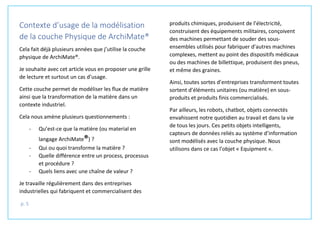 p. 5
Contexte d’usage de la modélisation
de la couche Physique de ArchiMate®
Cela fait déjà plusieurs années que j’utilise la couche
physique de ArchiMate®.
Je souhaite avec cet article vous en proposer une grille
de lecture et surtout un cas d’usage.
Cette couche permet de modéliser les flux de matière
ainsi que la transformation de la matière dans un
contexte industriel.
Cela nous amène plusieurs questionnements :
- Qu’est-ce que la matière (ou material en
langage ArchiMate®) ?
- Qui ou quoi transforme la matière ?
- Quelle différence entre un process, processus
et procédure ?
- Quels liens avec une chaîne de valeur ?
Je travaille régulièrement dans des entreprises
industrielles qui fabriquent et commercialisent des
produits chimiques, produisent de l’électricité,
construisent des équipements militaires, conçoivent
des machines permettant de souder des sous-
ensembles utilisés pour fabriquer d’autres machines
complexes, mettent au point des dispositifs médicaux
ou des machines de billettique, produisent des pneus,
et même des graines.
Ainsi, toutes sortes d’entreprises transforment toutes
sortent d’éléments unitaires (ou matière) en sous-
produits et produits finis commercialisés.
Par ailleurs, les robots, chatbot, objets connectés
envahissent notre quotidien au travail et dans la vie
de tous les jours. Ces petits objets intelligents,
capteurs de données reliés au système d’information
sont modélisés avec la couche physique. Nous
utilisons dans ce cas l’objet « Equipment ».
 