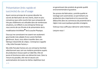 p. 6
Présentation (très rapide et
succincte) du cas d’usage
Ayant comme principe de ne jamais dévoiler les
secrets de fabrication de mes clients, étant en plus
convaincue que cette couche bien que composée de
très peu d’éléments est utilisable dans de nombreuses
situations, j’ai réfléchi à une entreprise fictive qui
nous servira de cas d’école et de présentation de la
modélisation ArchiMate®de la couche Physique.
Ceux qui me connaissent me savent non seulement
gourmande mais adepte d’une cuisine familiale
généreuse. Aussi, nous allons travailler dans une
fabrique industrielle de crêpes. L’entreprise s’appelle
« My Little Pancake Factory »
My Little Pancake Factory est une entreprise familiale
sélectionnant avec soin ses matières premières auprès
de producteurs locaux ayant un label Bio. Elle est
jeune et fonctionne selon une démarche Lean. Dans la
mesure du possible, elle met en œuvre une
automatisation de toutes les tâches répétitives tout
en garantissant des produits de grande qualité
environnementale et gustative.
Ses process de fabrication, contrôle qualité et
stockage sont automatisés, lui permettant une
production plus importante et lui assurant des
débouchés dans les commerces de proximité de la
région mais aussi quelques grandes enseignes.
Voilà qui nous suffit pour démarrer cette histoire.
Lançons-nous !
 
