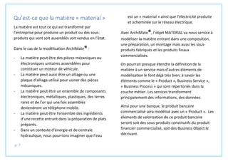p. 7
Qu’est-ce que la matière « material »
La matière est tout ce qui est transformé par
l’entreprise pour produire un produit ou des sous-
produits qui sont soit assemblés soit vendus en l’état.
Dans le cas de la modélisation ArchiMate® :
- La matière peut être des pièces mécaniques ou
électroniques unitaires assemblées pour
constituer un moteur de véhicule.
- La matière peut aussi être un alliage ou une
plaque d’alliage utilisé pour usiner des pièces
mécaniques.
- La matière peut être un ensemble de composants
électroniques, métalliques, plastiques, des terres
rares et de l’or qui une fois assemblés
deviendront un téléphone mobile.
- La matière peut être l’ensemble des ingrédients
d’une recette entrant dans la préparation de plats
préparés.
- Dans un contexte d’énergie et de centrale
hydraulique, nous pourrions imaginer que l’eau
est un « material » ainsi que l’électricité produite
et acheminée sur le réseau électrique.
Avec ArchiMate®, l’objet MATERIAL va nous service à
modéliser la matière entrant dans une composition,
une préparation, un montage mais aussi les sous-
produits fabriqués et les produits finaux
commercialisés.
On pourrait presque étendre la définition de la
matière à un service mais d’autres éléments de
modélisation le font déjà très bien, à savoir les
éléments comme le « Product », Business Service »,
« Business Process » qui sont répertoriés dans la
couche métier. Les services transforment
principalement des informations, des données.
Ainsi pour une banque, le produit bancaire
commercialisé sera modélisé avec un « Product ». Les
éléments de valorisation de ce produit bancaire
seront soit des sous-produits constitutifs du produit
financier commercialisé, soit des Business Object le
décrivant.
 
