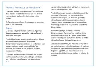 p. 8
Process, Processus ou Procédure ?
En anglais, tout est un process. Que l’on transforme
de la matière ou de l’information, que l’on décrive
comment sont réalisées les tâches, tout est un
process.
En français, nous utilisons 3 mots ayant un sens et un
objectif très spécifique.
Process
Le process est généralement technique. Il permet
d’expliquer comment la matière est transformée et
avec quels outillages.
Pendant longtemps, le process se trouvait en dehors
du champs de responsabilité du système
d’information. Les process étaient et sont encore bien
souvent toujours sous la responsabilité d’une
direction industrielle, de son bureau d’étude ou
bureau des méthodes.
Le process décrit donc l’enchainement des étapes
techniques de fabrication, les outillages utilisés et
leurs solutions logicielles ainsi que les matières
transformées, sous-produits fabriqués et stockés puis
transformés en produits finis.
Pendant longtemps, le process était déconnecté du
système d’information. Les machines étaient
purement mécaniques. Les données, quantités
fabriquées, caractéristiques constatées étaient
collectés par les humains en charge de piloter ces
machines puis ressaisies (ou pas) dans un système
d’information.
Pendant longtemps, le meilleur système
d’interconnexion d’une machine avec le système
d’information était donc le… papier ou les fiches
cartonnées indiquant les numéros de lots, quantités
fabriquées, lieu de stockage temporaire…
Depuis quelques années, les machines sont pilotées
par ordinateur, sont intégrées au travers de capteurs
physiques ou logiques à des solutions informatiques
de gestion type ERP. Les machines sont donc
accompagnées de logiciels de pilotage et collecte de
données.
 