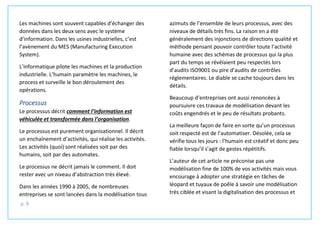 p. 9
Les machines sont souvent capables d’échanger des
données dans les deux sens avec le système
d’information. Dans les usines industrielles, c’est
l’avènement du MES (Manufacturing Execution
System).
L’informatique pilote les machines et la production
industrielle. L’humain paramètre les machines, le
process et surveille le bon déroulement des
opérations.
Processus
Le processus décrit comment l’information est
véhiculée et transformée dans l’organisation.
Le processus est purement organisationnel. Il décrit
un enchaînement d’activités, qui réalise les activités.
Les activités (quoi) sont réalisées soit par des
humains, soit par des automates.
Le processus ne décrit jamais le comment. Il doit
rester avec un niveau d’abstraction très élevé.
Dans les années 1990 à 2005, de nombreuses
entreprises se sont lancées dans la modélisation tous
azimuts de l’ensemble de leurs processus, avec des
niveaux de détails très fins. La raison en a été
généralement des injonctions de directions qualité et
méthode pensant pouvoir contrôler toute l’activité
humaine avec des schémas de processus qui la plus
part du temps se révélaient peu respectés lors
d’audits ISO9001 ou pire d’audits de contrôles
réglementaires. Le diable se cache toujours dans les
détails.
Beaucoup d’entreprises ont aussi renoncées à
poursuivre ces travaux de modélisation devant les
coûts engendrés et le peu de résultats probants.
La meilleure façon de faire en sorte qu’un processus
soit respecté est de l’automatiser. Désolée, cela se
vérifie tous les jours : l’humain est créatif et donc peu
fiable lorsqu’il s’agit de gestes répétitifs.
L’auteur de cet article ne préconise pas une
modélisation fine de 100% de vos activités mais vous
encourage à adopter une stratégie en tâches de
léopard et tuyaux de poêle à savoir une modélisation
très ciblée et visant la digitalisation des processus et
 