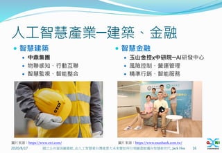 人工智慧產業─建築、金融
 智慧建築
 中鼎集團
 物聯感知、行動互聯
 智慧監視、智能整合
 智慧金融
 玉山金控x中研院─AI研發中心
 風險控制、營運管理
 精準行銷、智能服務
2020/8/17 16
國立公共資訊圖書館_由人工智慧看台灣產業大未來暨如何引領圖書館邁向智慧新世代_Jack Hsu
圖片來源：https://www.ctci.com/ 圖片來源：https://www.esunbank.com.tw/
 