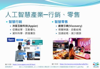 人工智慧產業─行銷、零售
 智慧行銷
 沛星互動科技(Appier)
 促購結單、互動優化
 資料科學、跨螢廣告
 智慧零售
 創意引晴(Viscovery)
 視覺辨識、自動結帳
 加速結帳、減少錯誤
2020/8/17 18
國立公共資訊圖書館_由人工智慧看台灣產業大未來暨如何引領圖書館邁向智慧新世代_Jack Hsu
圖片來源：https://www.appier.com/zh-hant/ 圖片來源： https://tw.viscovery.com/product.php?id=1
 