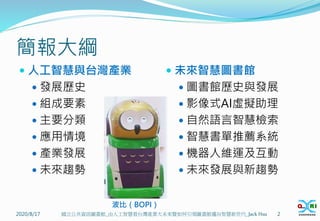 簡報大綱
 人工智慧與台灣產業
 發展歷史
 組成要素
 主要分類
 應用情境
 產業發展
 未來趨勢
 未來智慧圖書館
 圖書館歷史與發展
 影像式AI虛擬助理
 自然語言智慧檢索
 智慧書單推薦系統
 機器人維運及互動
 未來發展與新趨勢
2020/8/17 國立公共資訊圖書館_由人工智慧看台灣產業大未來暨如何引領圖書館邁向智慧新世代_Jack Hsu 2
波比（BOPI）
 