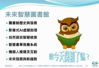 未來智慧圖書館
 圖書館歷史與發展
 影像式AI虛擬助理
 自然語言智慧檢索
 智慧書單推薦系統
 機器人維運及互動
 未來發展與新趨勢
2020/8/17 21
國立公共資訊圖書館_由人工智慧看台灣產業大未來暨如何引領圖書館邁向智慧新世代_Jack Hsu
 