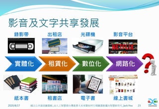 影音及文字共享發展
實體化 租賃化 數位化 網路化
2020/8/17 23
國立公共資訊圖書館_由人工智慧看台灣產業大未來暨如何引領圖書館邁向智慧新世代_Jack Hsu
錄影帶 出租店 光碟機 影音平台
租書店 電子書
紙本書 線上書城
 