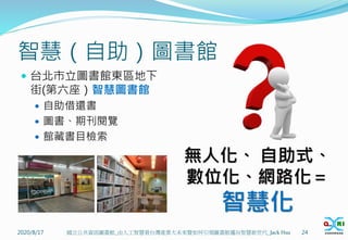 智慧（自助）圖書館
 台北市立圖書館東區地下
街(第六座）智慧圖書館
 自助借還書
 圖書、期刊閱覽
 館藏書目檢索
2020/8/17 24
國立公共資訊圖書館_由人工智慧看台灣產業大未來暨如何引領圖書館邁向智慧新世代_Jack Hsu
無人化、 自助式、
數位化、網路化＝
智慧化
 