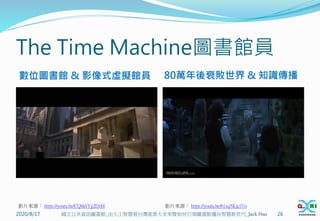 The Time Machine圖書館員
2020/8/17 26
國立公共資訊圖書館_由人工智慧看台灣產業大未來暨如何引領圖書館邁向智慧新世代_Jack Hsu
影片來源： https://youtu.be/CQbkhYg2DzM 影片來源： https://youtu.be/61xq5Kja1Uo
數位圖書館 & 影像式虛擬館員 80萬年後衰敗世界 & 知識傳播
 