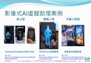 影像式AI虛擬助理案例
2020/8/17 28
國立公共資訊圖書館_由人工智慧看台灣產業大未來暨如何引領圖書館邁向智慧新世代_Jack Hsu
圖片來源：
http://omnixri.blogspot.com/2018/03/aigateboxho
loboxmxr-tube.html
類真人型
Gatebox/HoloBox/MxR Tube
桌上型
日本Secom虛擬警衛
圖片來源
http://omnixri.blogspot.com/20
19/05/blog-post.html
卡通人物型
資策會AI虛擬助理
圖片來源：
https://www.iii.org.tw/Press/NewsD
tl.aspx?nsp_sqno=2239&fm_sqno=14
 