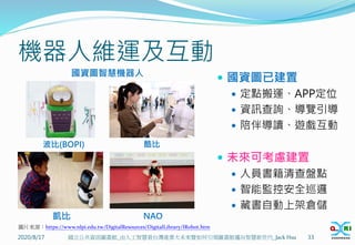 機器人維運及互動
2020/8/17 33
國立公共資訊圖書館_由人工智慧看台灣產業大未來暨如何引領圖書館邁向智慧新世代_Jack Hsu
圖片來源：https://www.nlpi.edu.tw/DigitalResources/DigitalLibrary/IRobot.htm
凱比
波比(BOPI) 酷比
NAO
 國資圖已建置
 定點搬運、APP定位
 資訊查詢、導覽引導
 陪伴導讀、遊戲互動
 未來可考慮建置
 人員書籍清查盤點
 智能監控安全巡邏
 藏書自動上架倉儲
國資圖智慧機器人
 