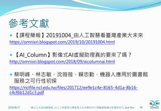 參考文獻
 【課程簡報】20191004_由人工智慧看臺灣產業大未來
https://omnixri.blogspot.com/2019/10/20191004.html
 【AI_Column】影像式AI虛擬助理真的要來了嗎？
http://omnixri.blogspot.com/2018/09/aicolumnai.html
 蔡明峰、林志敏、沈薇薇、賴忠勤，機器人應用於圖書館
服務之可行性初探
https://nclfile.ncl.edu.tw/files/201712/ee9e1c4e-8165-4d1a-8b16-
c4cf6b12d1c3.pdf
2020/8/17 國立公共資訊圖書館_由人工智慧看台灣產業大未來暨如何引領圖書館邁向智慧新世代_Jack Hsu 38
 