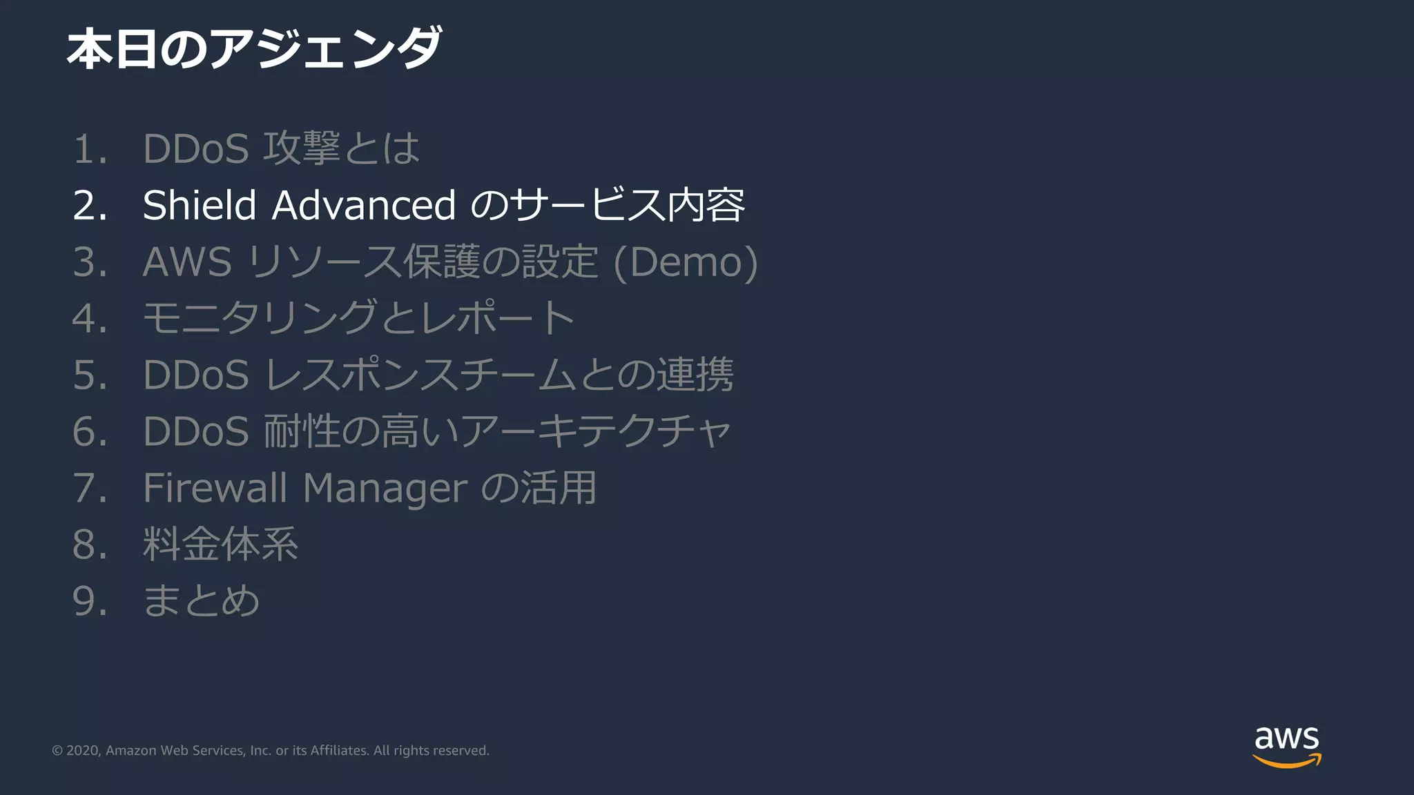 © 2020, Amazon Web Services, Inc. or its Affiliates. All rights reserved.
本日のアジェンダ
1. DDoS 攻撃とは
2. Shield Advanced のサービス内容
3. AWS リソース保護の設定 (Demo)
4. モニタリングとレポート
5. DDoS レスポンスチームとの連携
6. DDoS 耐性の高いアーキテクチャ
7. Firewall Manager の活用
8. 料金体系
9. まとめ
 