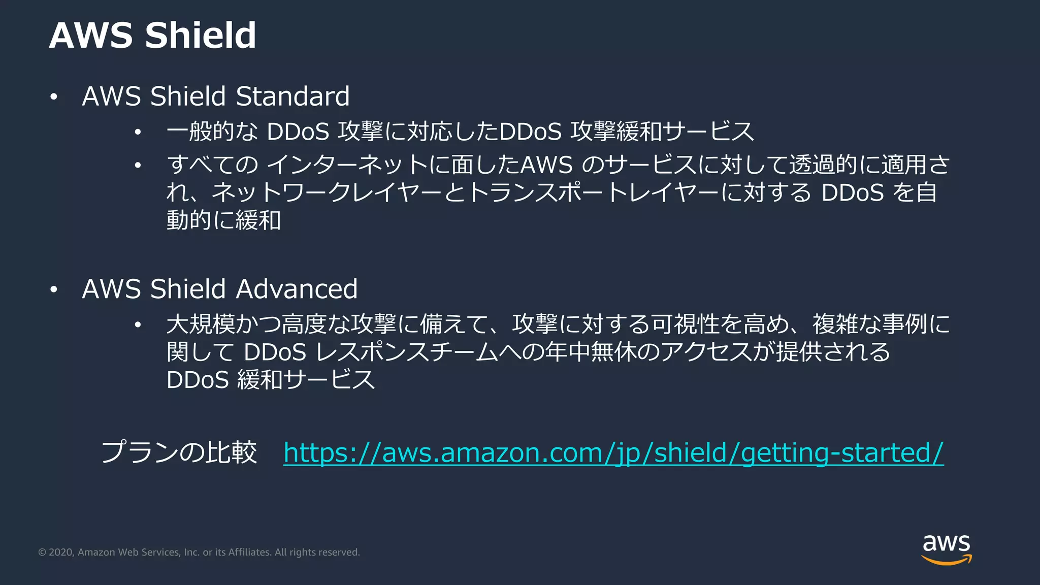© 2020, Amazon Web Services, Inc. or its Affiliates. All rights reserved.
AWS Shield
• AWS Shield Standard
• 一般的な DDoS 攻撃に対応したDDoS 攻撃緩和サービス
• すべての インターネットに面したAWS のサービスに対して透過的に適用さ
れ、ネットワークレイヤーとトランスポートレイヤーに対する DDoS を自
動的に緩和
• AWS Shield Advanced
• 大規模かつ高度な攻撃に備えて、攻撃に対する可視性を高め、複雑な事例に
関して DDoS レスポンスチームへの年中無休のアクセスが提供される
DDoS 緩和サービス
プランの比較 https://aws.amazon.com/jp/shield/getting-started/
 