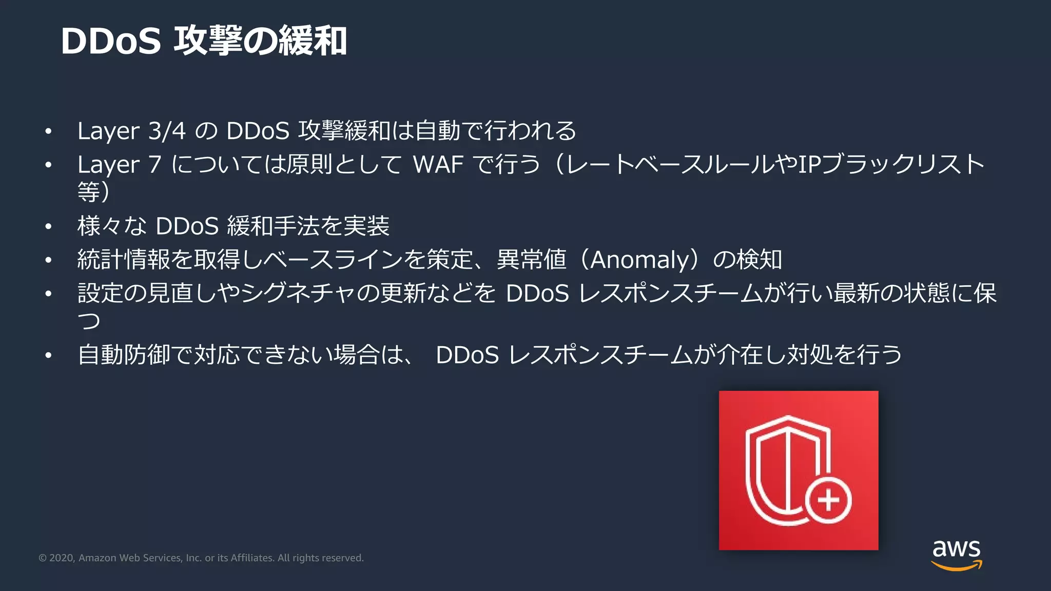 © 2020, Amazon Web Services, Inc. or its Affiliates. All rights reserved.
DDoS 攻撃の緩和
• Layer 3/4 の DDoS 攻撃緩和は自動で行われる
• Layer 7 については原則として WAF で行う（レートベースルールやIPブラックリスト
等）
• 様々な DDoS 緩和手法を実装
• 統計情報を取得しベースラインを策定、異常値（Anomaly）の検知
• 設定の見直しやシグネチャの更新などを DDoS レスポンスチームが行い最新の状態に保
つ
• 自動防御で対応できない場合は、 DDoS レスポンスチームが介在し対処を行う
 