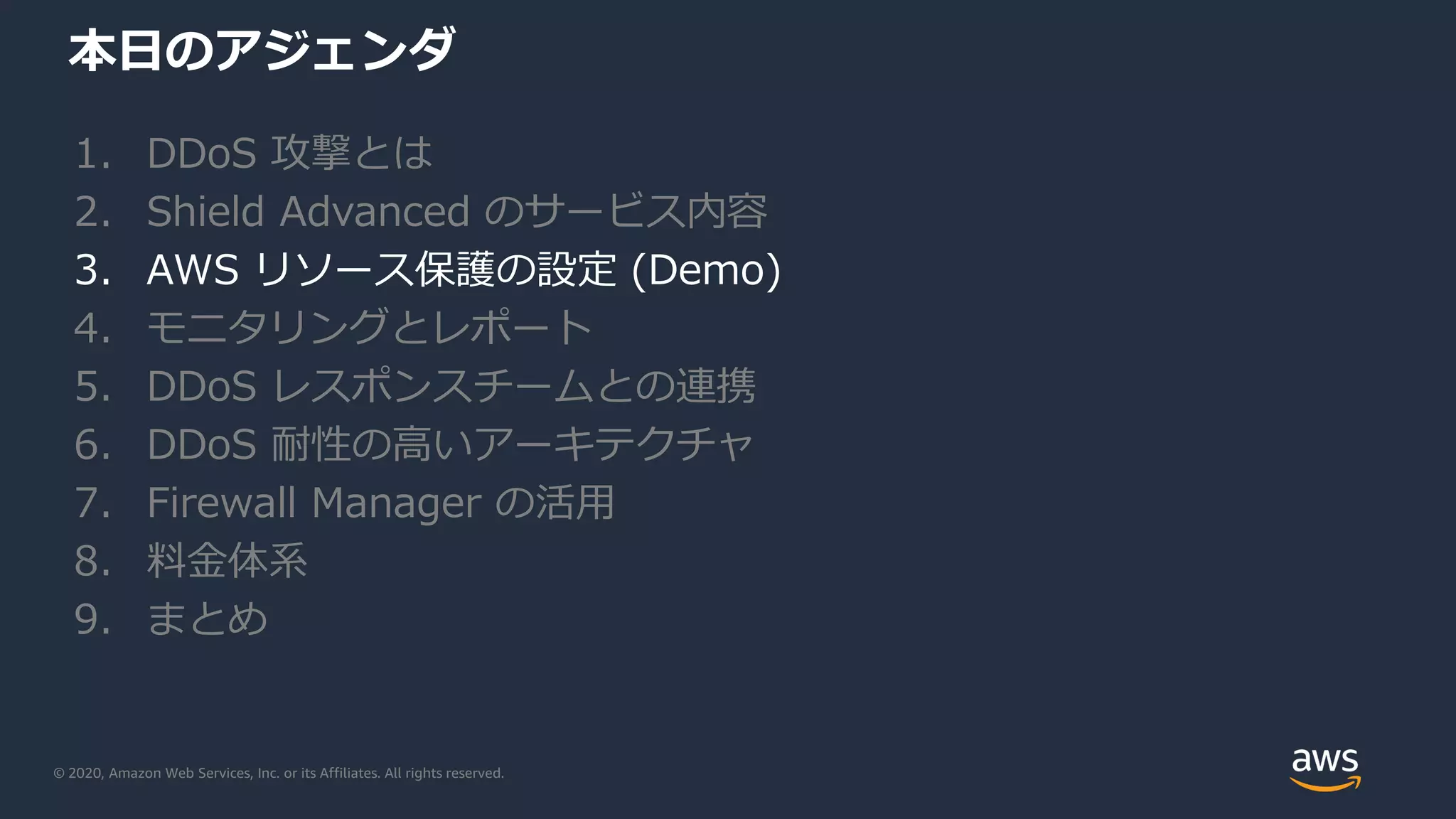 © 2020, Amazon Web Services, Inc. or its Affiliates. All rights reserved.
本日のアジェンダ
1. DDoS 攻撃とは
2. Shield Advanced のサービス内容
3. AWS リソース保護の設定 (Demo)
4. モニタリングとレポート
5. DDoS レスポンスチームとの連携
6. DDoS 耐性の高いアーキテクチャ
7. Firewall Manager の活用
8. 料金体系
9. まとめ
 