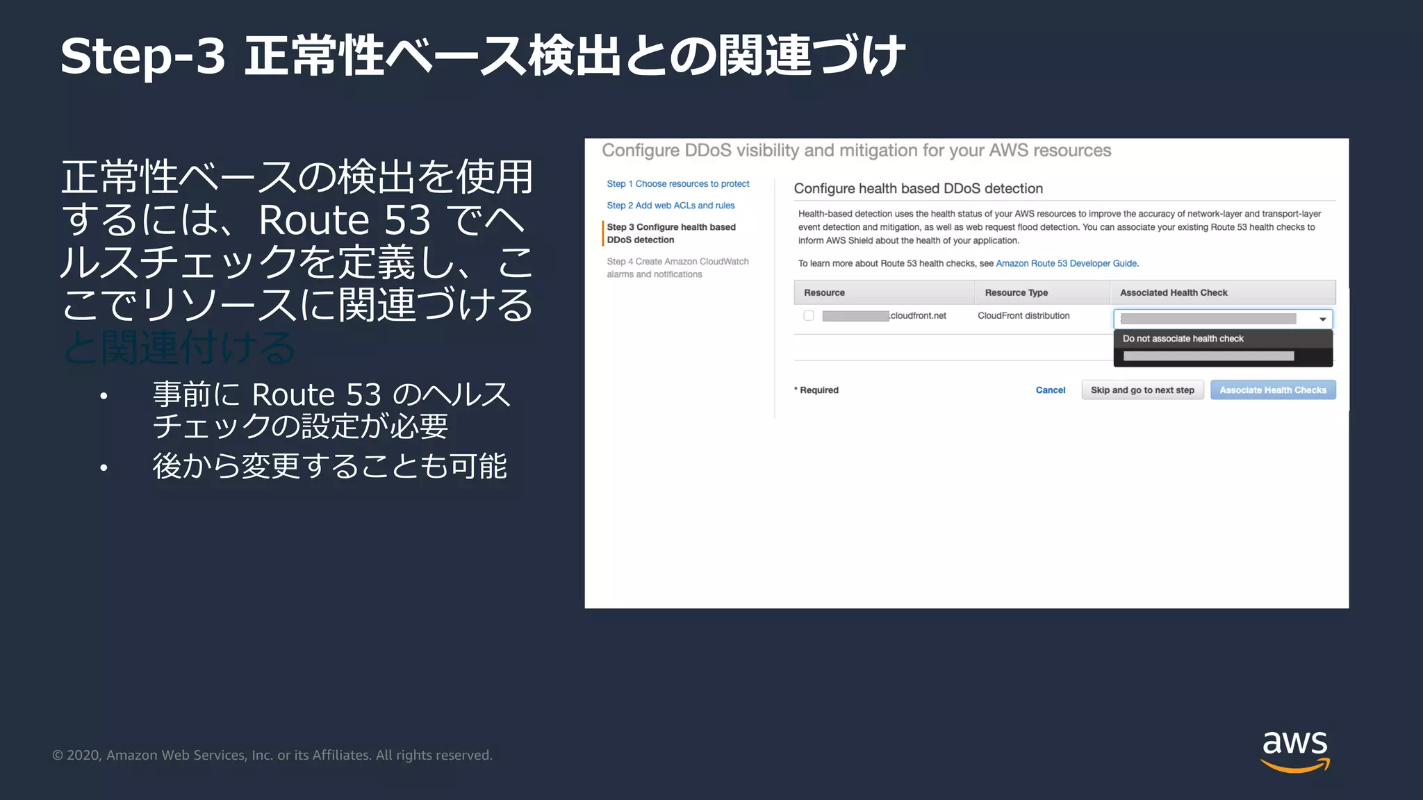 © 2020, Amazon Web Services, Inc. or its Affiliates. All rights reserved.
Step-3 正常性ベース検出との関連づけ
正常性ベースの検出を使用
するには、Route 53 でヘ
ルスチェックを定義し、こ
こでリソースに関連づける
と関連付ける
• 事前に Route 53 のヘルス
チェックの設定が必要
• 後から変更することも可能
 