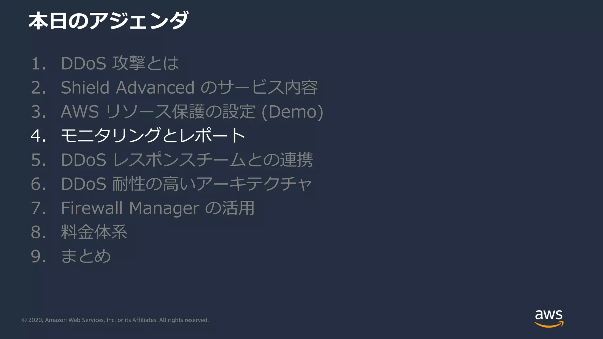 © 2020, Amazon Web Services, Inc. or its Affiliates. All rights reserved.
本日のアジェンダ
1. DDoS 攻撃とは
2. Shield Advanced のサービス内容
3. AWS リソース保護の設定 (Demo)
4. モニタリングとレポート
5. DDoS レスポンスチームとの連携
6. DDoS 耐性の高いアーキテクチャ
7. Firewall Manager の活用
8. 料金体系
9. まとめ
 