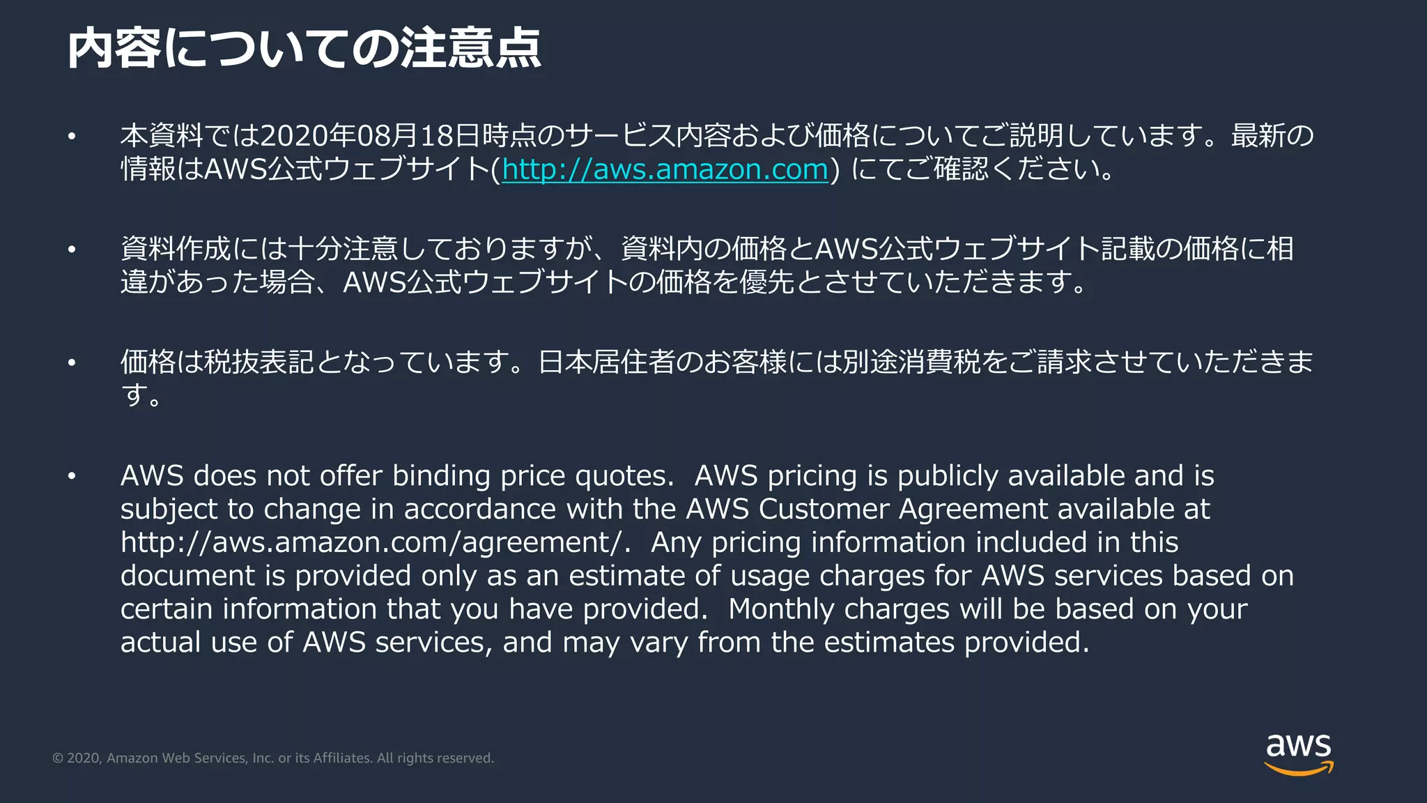 © 2020, Amazon Web Services, Inc. or its Affiliates. All rights reserved.
内容についての注意点
• 本資料では2020年08月18日時点のサービス内容および価格についてご説明しています。最新の
情報はAWS公式ウェブサイト(http://aws.amazon.com) にてご確認ください。
• 資料作成には十分注意しておりますが、資料内の価格とAWS公式ウェブサイト記載の価格に相
違があった場合、AWS公式ウェブサイトの価格を優先とさせていただきます。
• 価格は税抜表記となっています。日本居住者のお客様には別途消費税をご請求させていただきま
す。
• AWS does not offer binding price quotes. AWS pricing is publicly available and is
subject to change in accordance with the AWS Customer Agreement available at
http://aws.amazon.com/agreement/. Any pricing information included in this
document is provided only as an estimate of usage charges for AWS services based on
certain information that you have provided. Monthly charges will be based on your
actual use of AWS services, and may vary from the estimates provided.
 